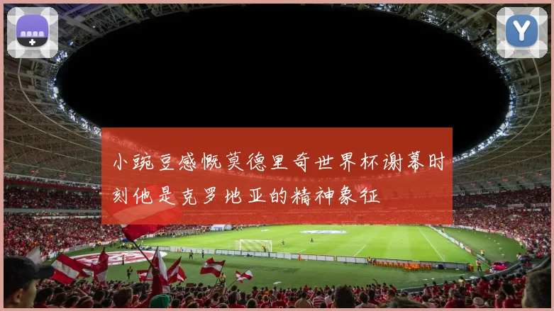 小豌豆感慨莫德里奇世界杯谢幕时刻他是克罗地亚的精神象征