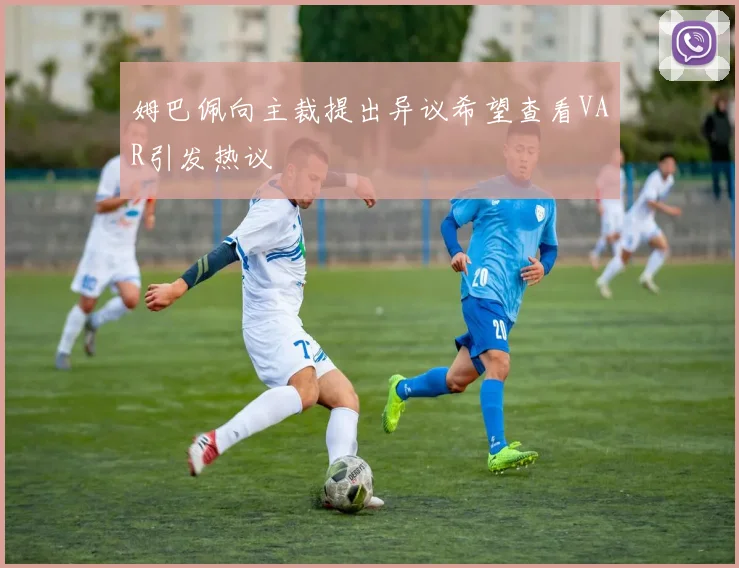 姆巴佩向主裁提出异议希望查看VAR引发热议