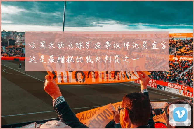 法国未获点球引发争议评论员直言这是最糟糕的裁判判罚之一