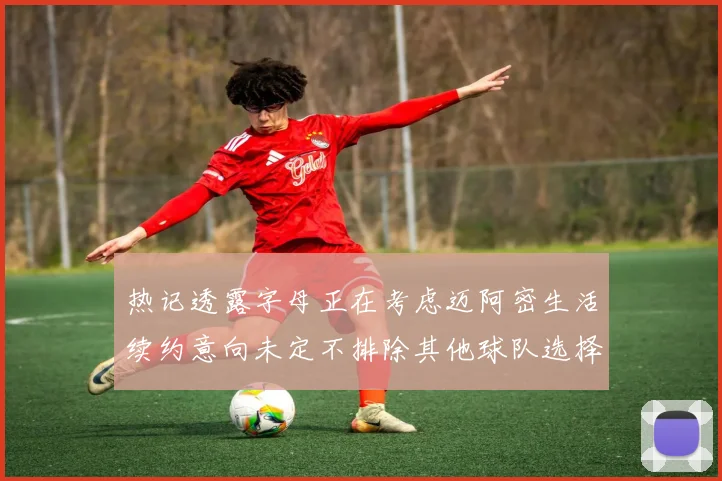 热记透露字母正在考虑迈阿密生活续约意向未定不排除其他球队选择