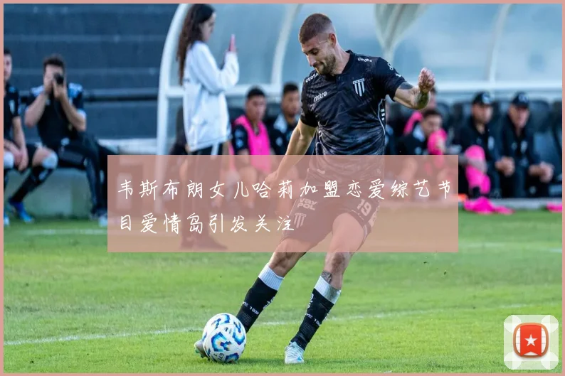 韦斯布朗女儿哈莉加盟恋爱综艺节目爱情岛引发关注