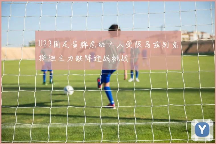 U23国足黄牌危机六人受限乌兹别克斯坦主力缺阵迎战挑战