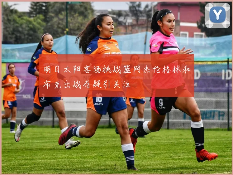 明日太阳客场挑战篮网杰伦格林和布克出战存疑引关注