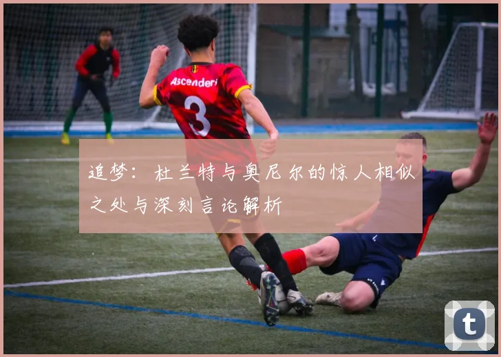 追梦：杜兰特与奥尼尔的惊人相似之处与深刻言论解析