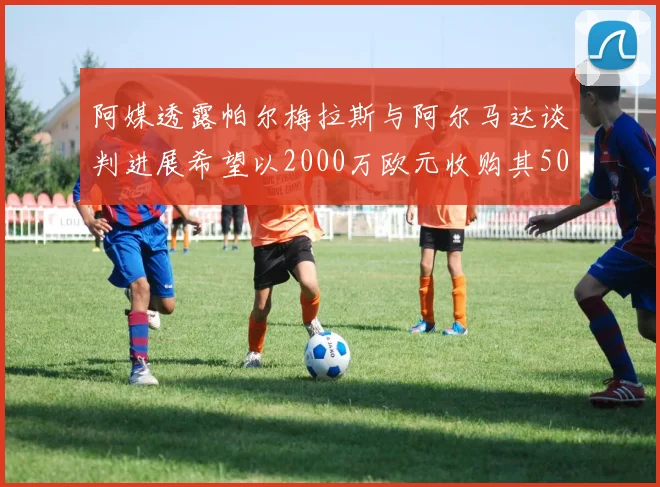 阿媒透露帕尔梅拉斯与阿尔马达谈判进展希望以2000万欧元收购其50所有权