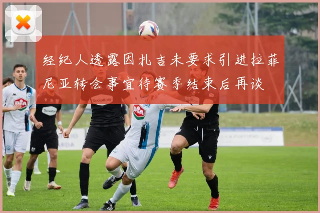 经纪人透露因扎吉未要求引进拉菲尼亚转会事宜待赛季结束后再谈