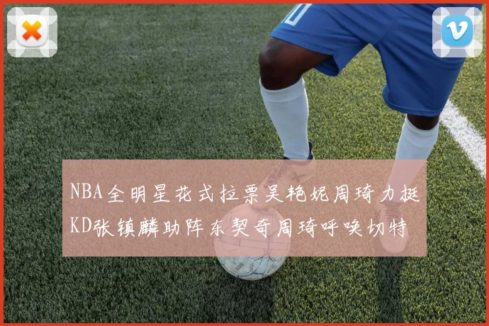 NBA全明星花式拉票吴艳妮周琦力挺KD张镇麟助阵东契奇周琦呼唤切特共襄盛举