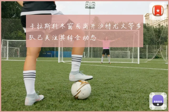 卡拉斯科冬窗或离开沙特尤文等多队已关注其转会动态