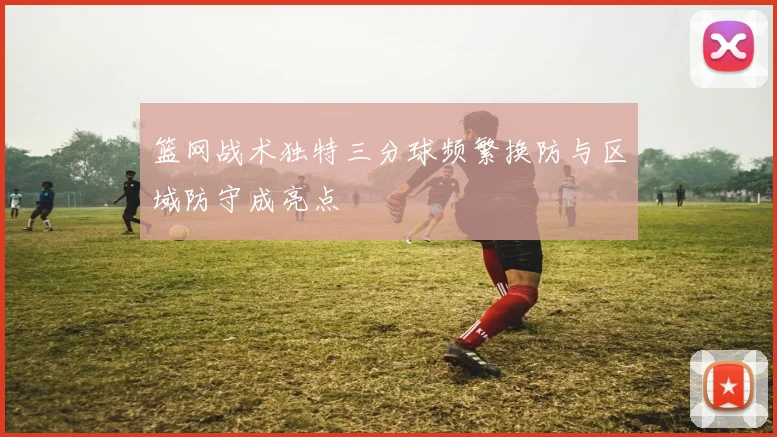 篮网战术独特三分球频繁换防与区域防守成亮点