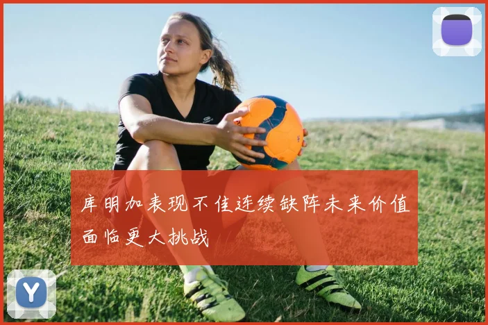 库明加表现不佳连续缺阵未来价值面临更大挑战