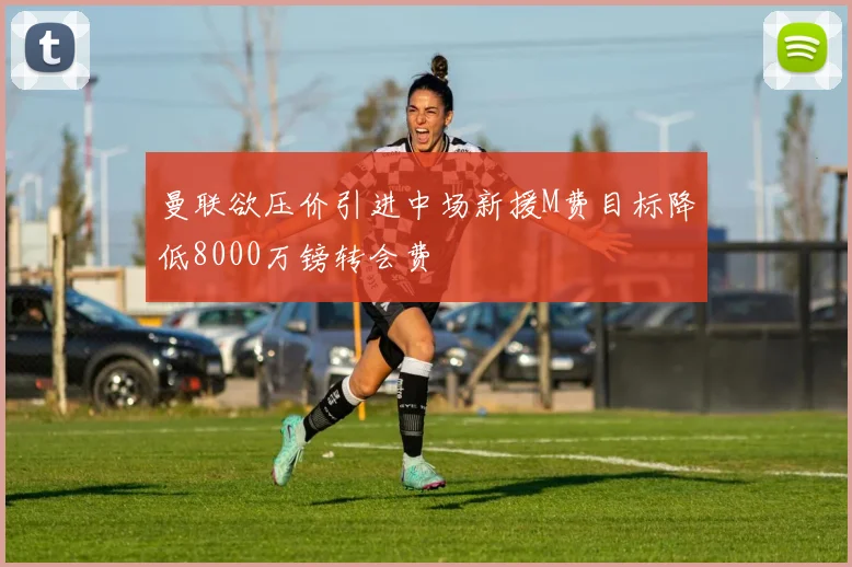 曼联欲压价引进中场新援M费目标降低8000万镑转会费
