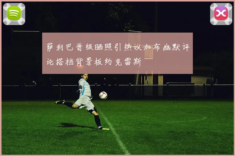 萨利巴晋级晒照引热议加布幽默评论搭档背景板约克雷斯
