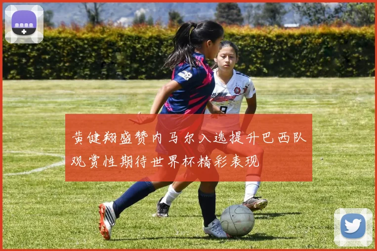 黄健翔盛赞内马尔入选提升巴西队观赏性期待世界杯精彩表现