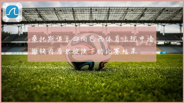 桑托斯俱乐部向巴西体育法院申请撤销内马尔被换下的比赛结果