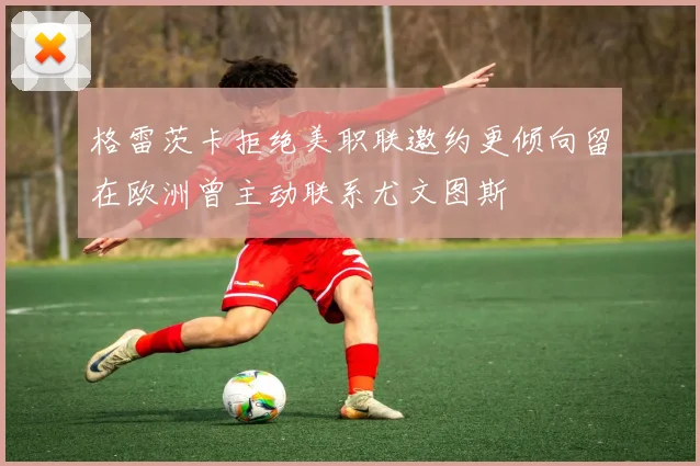 格雷茨卡拒绝美职联邀约更倾向留在欧洲曾主动联系尤文图斯