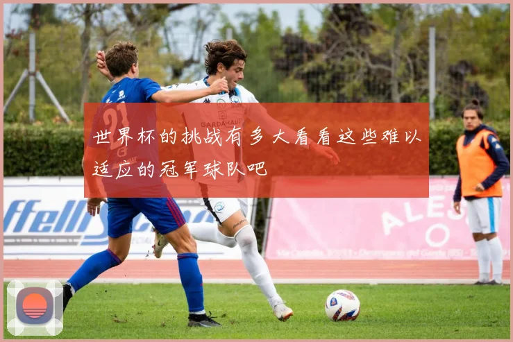 世界杯的挑战有多大看看这些难以适应的冠军球队吧