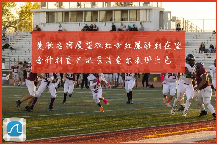 曼联名宿展望双红会红魔胜利在望舍什科首开记录马奎尔表现出色