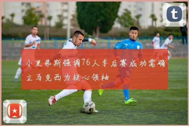 小里弗斯强调76人季后赛成功需确立马克西为核心领袖