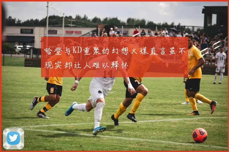 哈登与KD重聚的幻想火媒直言虽不现实却让人难以释怀