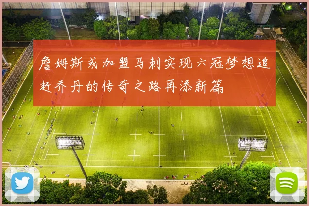 詹姆斯或加盟马刺实现六冠梦想追赶乔丹的传奇之路再添新篇