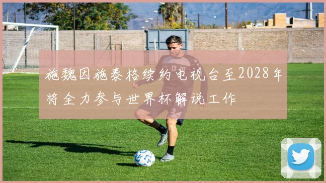 施魏因施泰格续约电视台至2028年将全力参与世界杯解说工作