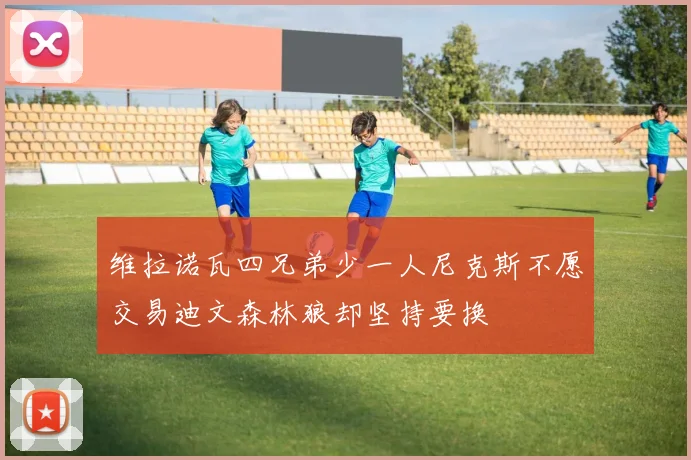 维拉诺瓦四兄弟少一人尼克斯不愿交易迪文森林狼却坚持要换