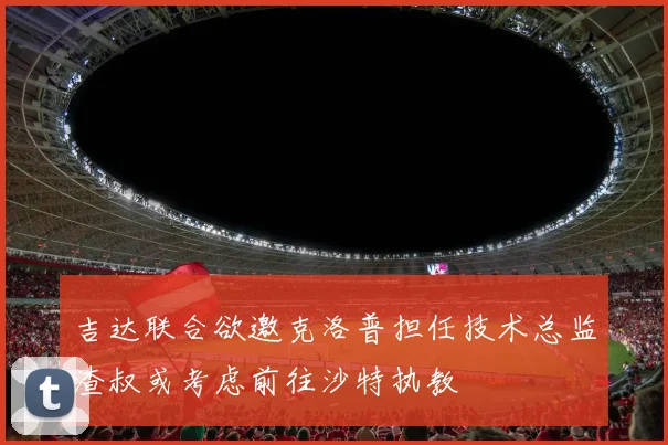 吉达联合欲邀克洛普担任技术总监渣叔或考虑前往沙特执教